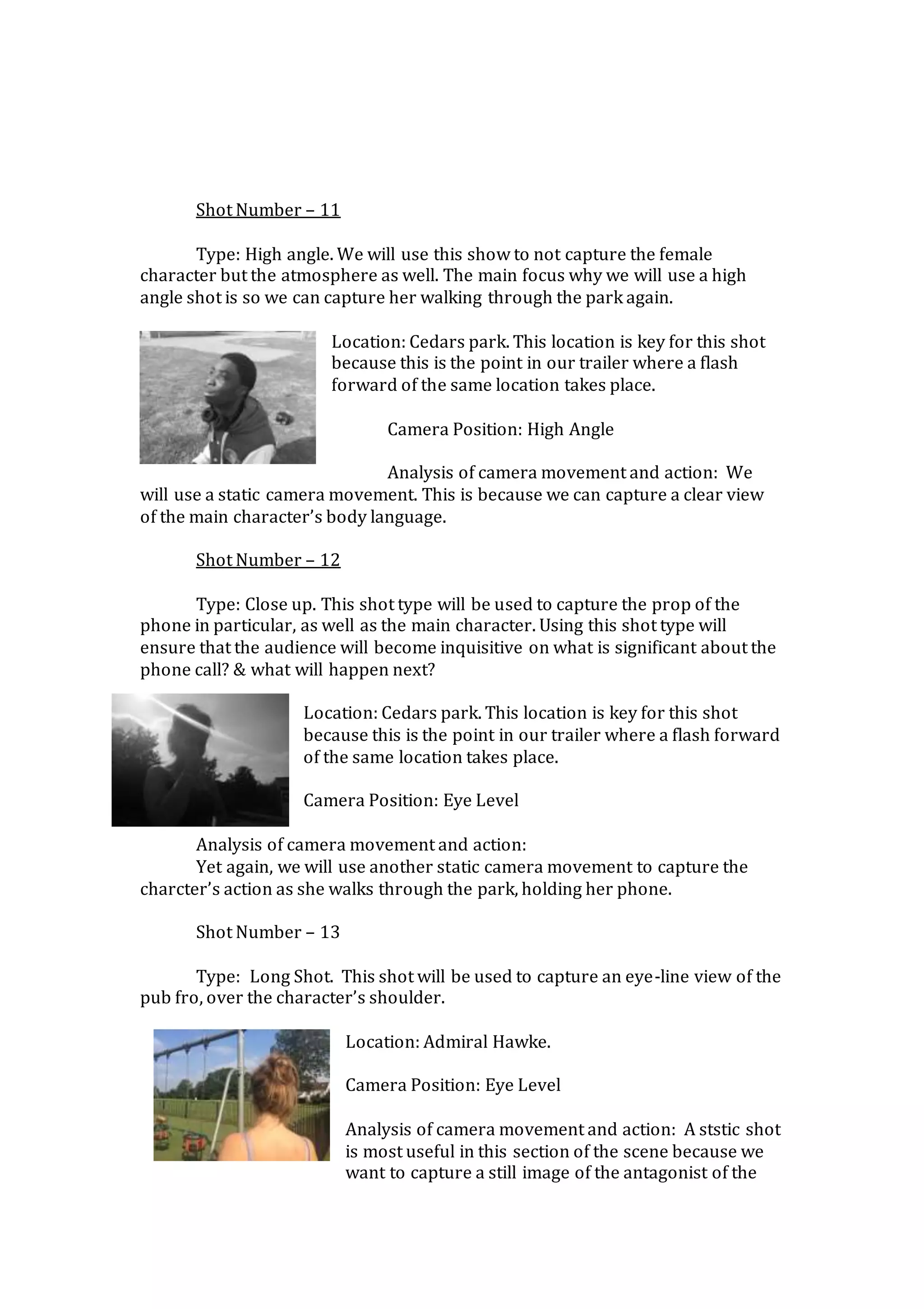 Shot Number – 11
Type: High angle. We will use this show to not capture the female
character but the atmosphere as well. The main focus why we will use a high
angle shot is so we can capture her walking through the park again.
Location: Cedars park. This location is key for this shot
because this is the point in our trailer where a flash
forward of the same location takes place.
Camera Position: High Angle
Analysis of camera movement and action: We
will use a static camera movement. This is because we can capture a clear view
of the main character’s body language.
Shot Number – 12
Type: Close up. This shot type will be used to capture the prop of the
phone in particular, as well as the main character. Using this shot type will
ensure that the audience will become inquisitive on what is significant about the
phone call? & what will happen next?
Location: Cedars park. This location is key for this shot
because this is the point in our trailer where a flash forward
of the same location takes place.
Camera Position: Eye Level
Analysis of camera movement and action:
Yet again, we will use another static camera movement to capture the
charcter’s action as she walks through the park, holding her phone.
Shot Number – 13
Type: Long Shot. This shot will be used to capture an eye-line view of the
pub fro, over the character’s shoulder.
Location: Admiral Hawke.
Camera Position: Eye Level
Analysis of camera movement and action: A ststic shot
is most useful in this section of the scene because we
want to capture a still image of the antagonist of the
 