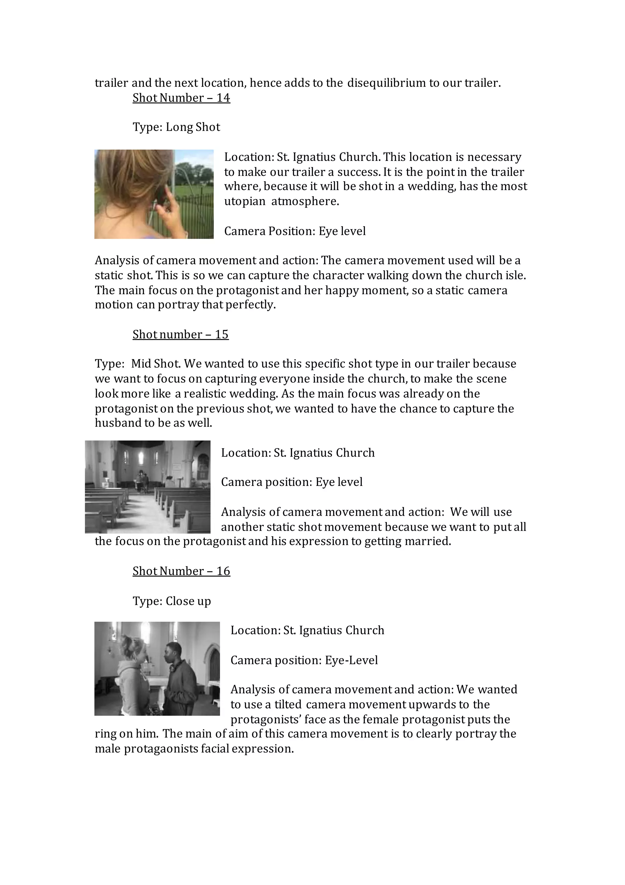 trailer and the next location, hence adds to the disequilibrium to our trailer.
Shot Number – 14
Type: Long Shot
Location: St. Ignatius Church. This location is necessary
to make our trailer a success. It is the point in the trailer
where, because it will be shot in a wedding, has the most
utopian atmosphere.
Camera Position: Eye level
Analysis of camera movement and action: The camera movement used will be a
static shot. This is so we can capture the character walking down the church isle.
The main focus on the protagonist and her happy moment, so a static camera
motion can portray that perfectly.
Shot number – 15
Type: Mid Shot. We wanted to use this specific shot type in our trailer because
we want to focus on capturing everyone inside the church, to make the scene
look more like a realistic wedding. As the main focus was already on the
protagonist on the previous shot, we wanted to have the chance to capture the
husband to be as well.
Location: St. Ignatius Church
Camera position: Eye level
Analysis of camera movement and action: We will use
another static shot movement because we want to put all
the focus on the protagonist and his expression to getting married.
Shot Number – 16
Type: Close up
Location: St. Ignatius Church
Camera position: Eye-Level
Analysis of camera movement and action: We wanted
to use a tilted camera movement upwards to the
protagonists’ face as the female protagonist puts the
ring on him. The main of aim of this camera movement is to clearly portray the
male protagaonists facial expression.
 