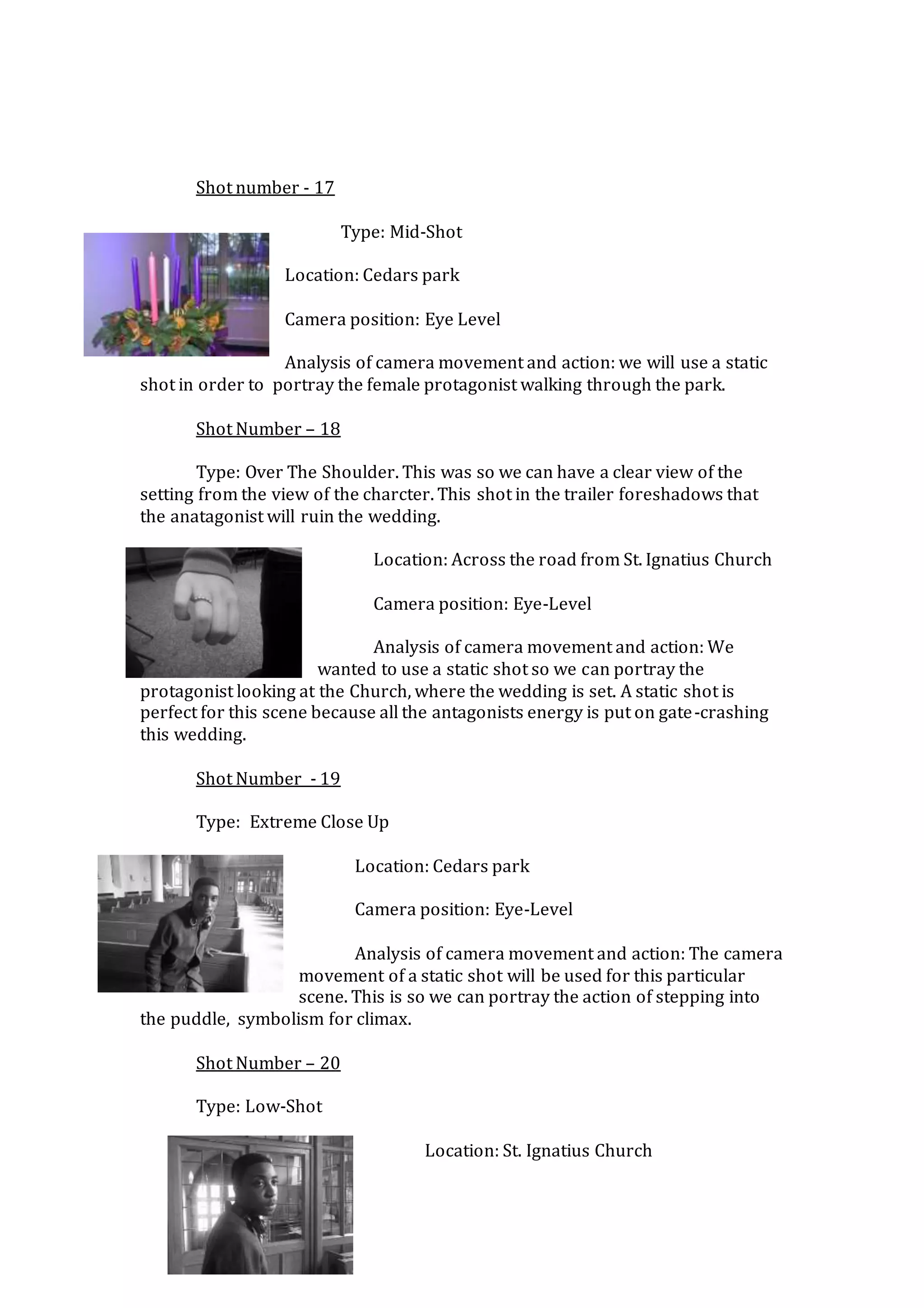 Shot number - 17
Type: Mid-Shot
Location: Cedars park
Camera position: Eye Level
Analysis of camera movement and action: we will use a static
shot in order to portray the female protagonist walking through the park.
Shot Number – 18
Type: Over The Shoulder. This was so we can have a clear view of the
setting from the view of the charcter. This shot in the trailer foreshadows that
the anatagonist will ruin the wedding.
Location: Across the road from St. Ignatius Church
Camera position: Eye-Level
Analysis of camera movement and action: We
wanted to use a static shot so we can portray the
protagonist looking at the Church, where the wedding is set. A static shot is
perfect for this scene because all the antagonists energy is put on gate-crashing
this wedding.
Shot Number - 19
Type: Extreme Close Up
Location: Cedars park
Camera position: Eye-Level
Analysis of camera movement and action: The camera
movement of a static shot will be used for this particular
scene. This is so we can portray the action of stepping into
the puddle, symbolism for climax.
Shot Number – 20
Type: Low-Shot
Location: St. Ignatius Church
 