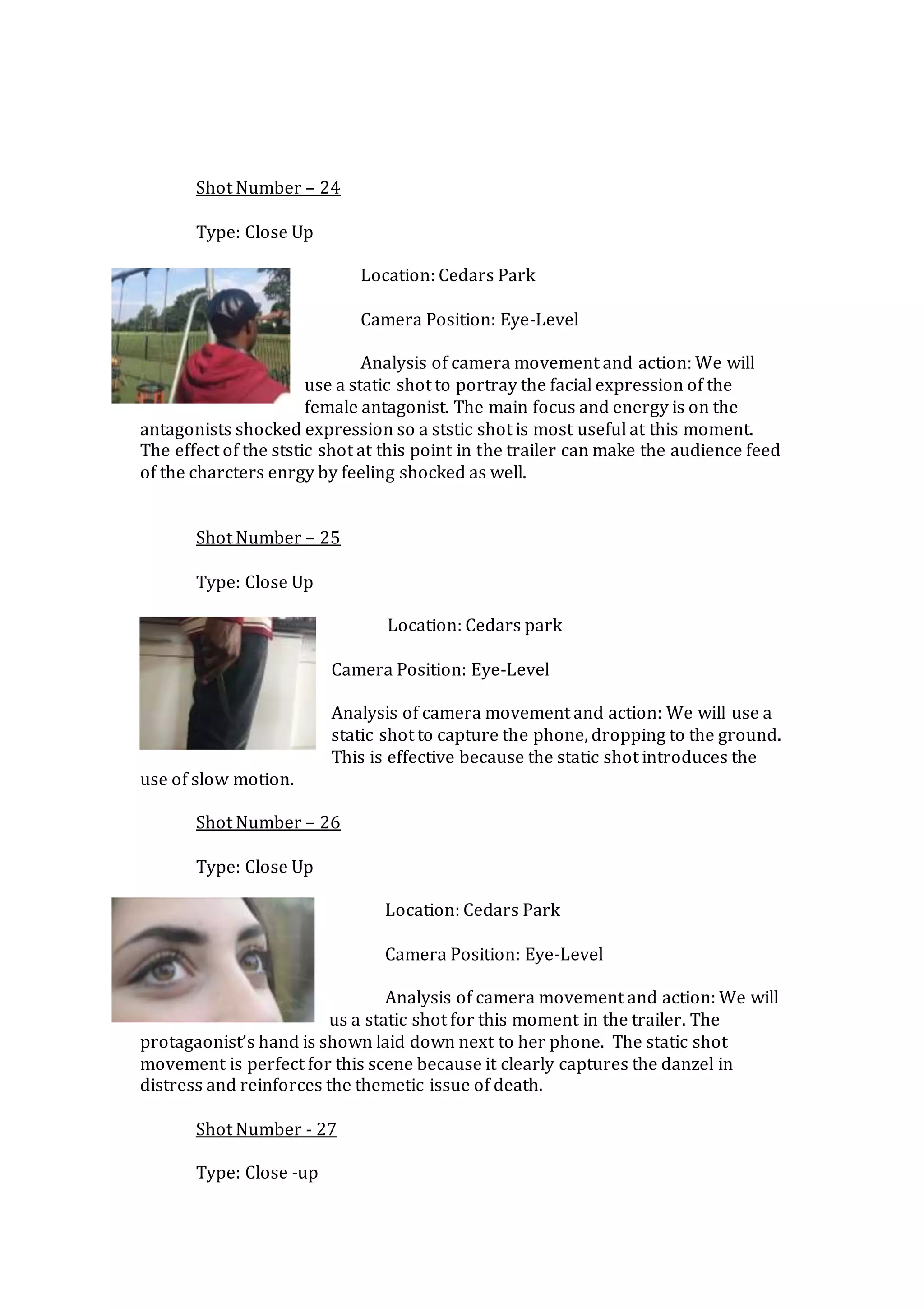 Shot Number – 24
Type: Close Up
Location: Cedars Park
Camera Position: Eye-Level
Analysis of camera movement and action: We will
use a static shot to portray the facial expression of the
female antagonist. The main focus and energy is on the
antagonists shocked expression so a ststic shot is most useful at this moment.
The effect of the ststic shot at this point in the trailer can make the audience feed
of the charcters enrgy by feeling shocked as well.
Shot Number – 25
Type: Close Up
Location: Cedars park
Camera Position: Eye-Level
Analysis of camera movement and action: We will use a
static shot to capture the phone, dropping to the ground.
This is effective because the static shot introduces the
use of slow motion.
Shot Number – 26
Type: Close Up
Location: Cedars Park
Camera Position: Eye-Level
Analysis of camera movement and action: We will
us a static shot for this moment in the trailer. The
protagaonist’s hand is shown laid down next to her phone. The static shot
movement is perfect for this scene because it clearly captures the danzel in
distress and reinforces the themetic issue of death.
Shot Number - 27
Type: Close -up
 