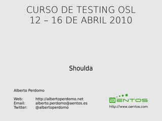 CURSO DE TESTING OSL
        12 – 16 DE ABRIL 2010




                           Shoulda


Alberto Perdomo

Web:       http://albertoperdomo.net
Email:     alberto.perdomo@aentos.es
Twitter:   @albertoperdomo             http://www.aentos.com
 