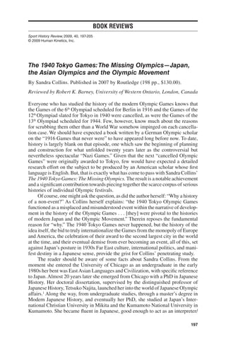 Book Reviews
Sport History Review, 2009, 40, 197-205
© 2009 Human Kinetics, Inc.




The 1940 Tokyo Games: The Missing Olympics—Japan,
the Asian Olympics and the Olympic Movement
By Sandra Collins. Published in 2007 by Routledge (198 pp., $130.00).
Reviewed by Robert K. Barney, University of Western Ontario, London, Canada

Everyone who has studied the history of the modern Olympic Games knows that
the Games of the 6th Olympiad scheduled for Berlin in 1916 and the Games of the
12th Olympiad slated for Tokyo in 1940 were cancelled, as were the Games of the
13th Olympiad scheduled for 1944. Few, however, know much about the reasons
for scrubbing them other than a World War somehow impinged on each cancella-
tion case. We should have expected a book written by a German Olympic scholar
on the “1916 Games that never were” to have appeared long before now. To date,
history is largely blank on that episode, one which saw the beginning of planning
and construction for what unfolded twenty years later as the controversial but
nevertheless spectacular “Nazi Games.” Given that the next “cancelled Olympic
Games” were originally awarded to Tokyo, few would have expected a detailed
research effort on the subject to be produced by an American scholar whose first
language is English. But, that is exactly what has come to pass with Sandra Collins’
The 1940 Tokyo Games: The Missing Olympics. The result is a notable achievement
and a significant contribution towards piecing together the scarce corpus of serious
histories of individual Olympic festivals.
     Of course, one might ask the question, as did the author herself: “Why a history
of a non-event?” As Collins herself explains: “the 1940 Tokyo Olympic Games
functioned as a misplaced and misunderstood event within the narrative of develop-
ment in the history of the Olympic Games . . . [they] were pivotal to the histories
of modern Japan and the Olympic Movement.” Therein reposes the fundamental
reason for “why.” The 1940 Tokyo Games never happened, but the history of the
idea itself, the bid to truly internationalize the Games from the monopoly of Europe
and America, the celebration of their award to the second largest city in the world
at the time, and their eventual demise from ever becoming an event, all of this, set
against Japan’s posture in 1930s Far East culture, international politics, and mani-
fest destiny in a Japanese sense, provide the grist for Collins’ penetrating study.
     The reader should be aware of some facts about Sandra Collins. From the
moment she entered the University of Chicago as an undergraduate in the early
1980s her bent was East Asian Languages and Civilization, with specific reference
to Japan. Almost 20 years later she emerged from Chicago with a PhD in Japanese
History. Her doctoral dissertation, supervised by the distinguished professor of
Japanese History, Tetsuko Najita, launched her into the world of Japanese Olympic
affairs.1 Along the way, from undergraduate studies, through a master’s degree in
Modern Japanese History, and eventually her PhD, she studied at Japan’s Inter-
national Christian University in Mikita and the Kumamoto National University in
Kumamoto. She became fluent in Japanese, good enough to act as an interpreter/

                                                                                 197
 