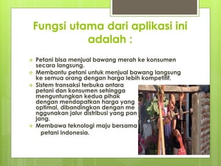 Fungsi utama dari aplikasi ini
adalah :
? Petani bisa menjual bawang merah ke konsumen
secara langsung.
? Membantu petani untuk menjual bawang langsung
ke semua orang dengan harga lebih kompetitif.
? Sistem transaksi terbuka antara
petani dan konsumen sehingga
menguntungkan kedua pihak
dengan mendapatkan harga yang
optimal, dibandingkan dengan me
nggunakan jalur distribusi yang pan
jang.
? Membawa teknologi maju bersama
petani indonesia.
 