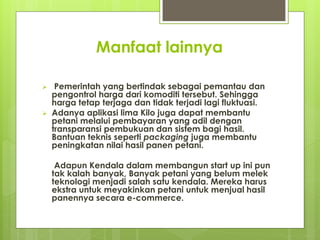 Manfaat lainnya
? Pemerintah yang bertindak sebagai pemantau dan
pengontrol harga dari komoditi tersebut. Sehingga
harga tetap terjaga dan tidak terjadi lagi fluktuasi.
? Adanya aplikasi lima Kilo juga dapat membantu
petani melalui pembayaran yang adil dengan
transparansi pembukuan dan sistem bagi hasil.
Bantuan teknis seperti packaging juga membantu
peningkatan nilai hasil panen petani.
Adapun Kendala dalam membangun start up ini pun
tak kalah banyak, Banyak petani yang belum melek
teknologi menjadi salah satu kendala. Mereka harus
ekstra untuk meyakinkan petani untuk menjual hasil
panennya secara e-commerce.
 