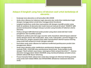 Adapun 8 langkah yang harus di lakukan saat untuk berbelanja di
elevania :
1. Kunjungi www.elevenia.co.id kemudian klik LOGIN
2. Anda akan dibawa ke halaman login elevenia dan anda bisa melakukan login
dengan menggunakan email atau menggunakan facebook.
3. Langkah berikutnya anda bisa memuaskan diri dengan memilih produk yang
telah di sediakan di elevenia dari mulai mencari manual di kolom "SEARCH" pilih
produk berdasarkan kategori ataupun produk yang tersedia di halaman utama
elevenia.
4. Periksa dengan teliti informasi pada produk yang akan anda beli dari mulai
pengiriman dan kuantitas produk
5. Setelah itu periksa poin dan juga voucher serta masukkan alamat tujuan (alamat
anda) dengan benar dari mulai jalan, desa, kota, kabupaten, provinsi hingga rt rw
dan kode pos, jangan sampai anda salah memasukkan alamat supaya barang
yang anda beli sampai di rumah dengan selamat.
6. Kemudian anda akan dibawa ke halaman konfirmasi pembayaran produk dan
penggunaan diskon
7. Anda akan diminta untuk melakukan pembayaran dengan menggunakan
metode POIN, VOUCHER atau pembayaran lewat bank. Anda jangan kuatir
dengan "Nanti setelah saya bayar, barangnya tidak sampai kerumah ?" , Karena
elevenia menggunakan Sistem ESCROW yang membuat belanja semakin aman.
Setelah selesai klik Bayar Sekarang.
8. Proses transaksi telah selesai dan anda bisa mengecek informasi tentang produk
yang anda beli melalui EMAIL dan MYELEVENIA dihalaman dasboard elevenia
anda.
 