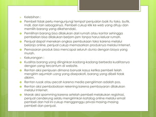 ? Kelebihan :
? Pembeli tidak perlu mengunjungi tempat penjualan baik itu toko, butik,
mall, dan lain sebagainya. Pembeli cukup klik ke web yang dituju dan
memilih barang yang dikehendaki.
? Pemilihan barang bisa dilakukan dari rumah atau kantor sehingga
pembelian bisa dilakukan berjam-jam tanpa harus keluar rumah.
? Penjual dapat menekan ongkos pembukaan toko karena melalui
belanja online, penjual cukup memasarkan produknya melalui Internet.
? Pemasaran produk bisa mencapai seluruh dunia dengan biaya yang
murah.
? Kekurangan :
? Kualitas barang yang diinginkan kadang-kadang berbeda kualitasnya
dengan yang tercantum di website.
? Rentan aksi penipuan dimana banyak kasus ketika pembeli telah
mengirim sejumlah uang yang disepakati, barang yang dibeli tidak
dikirim.
? Rentan rusak atau pecah karena media pengiriman adalah pos.
? Rentan aksi pemboboloan rekening karena pembayaran dilakukan
melalui Internet.
? Marak aksi spamming karena setelah pembeli melakukan registrasi,
penjual cenderung selalu mengirimkan katalog online melalui email
pembeli dan hal ini cukup mengganggu privasi masing-masing
pembeli dan penjual.
 