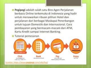 ? Pegipegi adalah salah satu Biro Agen Perjalanan
berbasis Online terkemuka di Indonesia yang hadir
untuk menawarkan ribuan pilihan Hotel dan
perjalanan dari berbagai Maskapai Penerbangan
untuk tujuan Domestik dan Internasional. Cara
pembayaran yang bermacam-macam dari ATM,
Kartu Kredit sampai Internet Banking.
? Tutorial pemesanan
Sumber; https://www.pegipegi.com/info/faq/
 