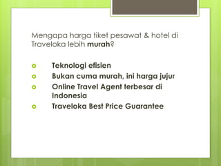 Mengapa harga tiket pesawat & hotel di
Traveloka lebih murah?
? Teknologi efisien
? Bukan cuma murah, ini harga jujur
? Online Travel Agent terbesar di
Indonesia
? Traveloka Best Price Guarantee
 