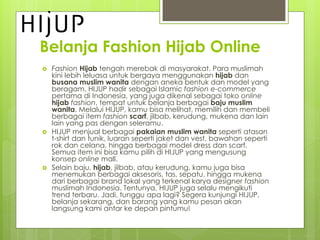 Belanja Fashion Hijab Online
? Fashion Hijab tengah merebak di masyarakat. Para muslimah
kini lebih leluasa untuk bergaya menggunakan hijab dan
busana muslim wanita dengan aneka bentuk dan model yang
beragam. HIJUP hadir sebagai Islamic fashion e-commerce
pertama di Indonesia, yang juga dikenal sebagai toko online
hijab fashion, tempat untuk belanja berbagai baju muslim
wanita. Melalui HIJUP, kamu bisa melihat, memilih dan membeli
berbagai item fashion scarf, jilbab, kerudung, mukena dan lain
lain yang pas dengan seleramu.
? HIJUP menjual berbagai pakaian muslim wanita seperti atasan
t-shirt dan tunik, luaran seperti jaket dan vest, bawahan seperti
rok dan celana, hingga berbagai model dress dan scarf.
Semua item ini bisa kamu pilih di HIJUP yang mengusung
konsep online mall.
? Selain baju, hijab, jilbab, atau kerudung, kamu juga bisa
menemukan berbagai aksesoris, tas, sepatu, hingga mukena
dari berbagai brand lokal yang terkenal karya designer fashion
muslimah Indonesia. Tentunya, HIJUP juga selalu mengikuti
trend terbaru. Jadi, tunggu apa lagi? Segera kunjungi HIJUP,
belanja sekarang, dan barang yang kamu pesan akan
langsung kami antar ke depan pintumu!
 