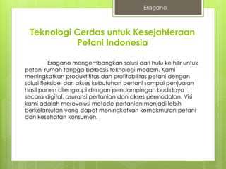 Teknologi Cerdas untuk Kesejahteraan
Petani Indonesia
Eragano mengembangkan solusi dari hulu ke hilir untuk
petani rumah tangga berbasis teknologi modern. Kami
meningkatkan produktifitas dan profitabilitas petani dengan
solusi fleksibel dari akses kebutuhan bertani sampai penjualan
hasil panen dilengkapi dengan pendampingan budidaya
secara digital, asuransi pertanian dan akses permodalan. Visi
kami adalah merevolusi metode pertanian menjadi lebih
berkelanjutan yang dapat meningkatkan kemakmuran petani
dan kesehatan konsumen.
Eragano
 