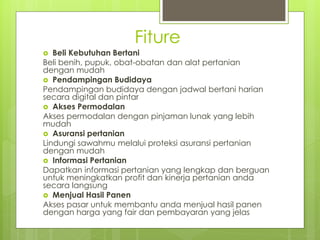 Fiture
? Beli Kebutuhan Bertani
Beli benih, pupuk, obat-obatan dan alat pertanian
dengan mudah
? Pendampingan Budidaya
Pendampingan budidaya dengan jadwal bertani harian
secara digital dan pintar
? Akses Permodalan
Akses permodalan dengan pinjaman lunak yang lebih
mudah
? Asuransi pertanian
Lindungi sawahmu melalui proteksi asuransi pertanian
dengan mudah
? Informasi Pertanian
Dapatkan informasi pertanian yang lengkap dan berguan
untuk meningkatkan profit dan kinerja pertanian anda
secara langsung
? Menjual Hasil Panen
Akses pasar untuk membantu anda menjual hasil panen
dengan harga yang fair dan pembayaran yang jelas
 