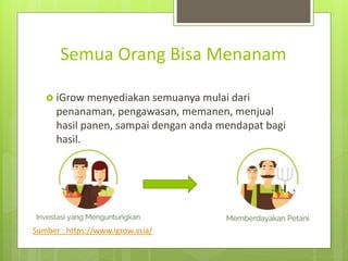 Semua Orang Bisa Menanam
? iGrow menyediakan semuanya mulai dari
penanaman, pengawasan, memanen, menjual
hasil panen, sampai dengan anda mendapat bagi
hasil.
Sumber : https://www.igrow.asia/
 