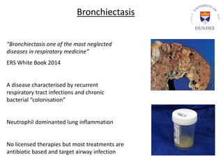 “Bronchiectasis one of the most neglected
diseases in respiratory medicine”
ERS White Book 2014
A disease characterised by recurrent
respiratory tract infections and chronic
bacterial “colonisation”
Neutrophil dominanted lung inflammation
No licensed therapies but most treatments are
antibiotic based and target airway infection
Bronchiectasis
 