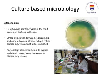 Culture based microbiology
Extensive data
• H. influenzae and P. aeruginosa the most
commonly isolated pathogens
• Strong association between P. aeruginosa
and poor outcomes, although direct role in
disease progression not fully established
• Bacteriology alone insufficient to explain
variation in exacerbation frequency or
disease progression
 