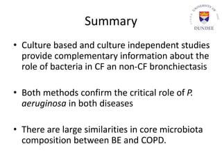 Summary
• Culture based and culture independent studies
provide complementary information about the
role of bacteria in CF an non-CF bronchiectasis
• Both methods confirm the critical role of P.
aeruginosa in both diseases
• There are large similarities in core microbiota
composition between BE and COPD.
 