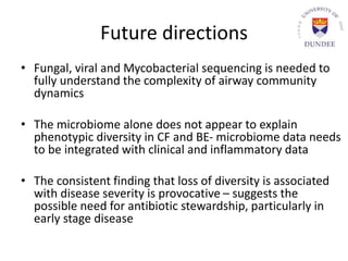 Future directions
• Fungal, viral and Mycobacterial sequencing is needed to
fully understand the complexity of airway community
dynamics
• The microbiome alone does not appear to explain
phenotypic diversity in CF and BE- microbiome data needs
to be integrated with clinical and inflammatory data
• The consistent finding that loss of diversity is associated
with disease severity is provocative – suggests the
possible need for antibiotic stewardship, particularly in
early stage disease
 