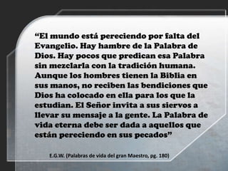 “El mundo está pereciendo por falta del
Evangelio. Hay hambre de la Palabra de
Dios. Hay pocos que predican esa Palabra
sin mezclarla con la tradición humana.
Aunque los hombres tienen la Biblia en
sus manos, no reciben las bendiciones que
Dios ha colocado en ella para los que la
estudian. El Señor invita a sus siervos a
llevar su mensaje a la gente. La Palabra de
vida eterna debe ser dada a aquellos que
están pereciendo en sus pecados”
E.G.W. (Palabras de vida del gran Maestro, pg. 180)
 