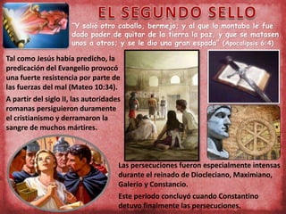 “Y salió otro caballo, bermejo; y al que lo montaba le fue
dado poder de quitar de la tierra la paz, y que se matasen
unos a otros; y se le dio una gran espada” (Apocalipsis 6:4)
Tal como Jesús había predicho, la
predicación del Evangelio provocó
una fuerte resistencia por parte de
las fuerzas del mal (Mateo 10:34).
A partir del siglo II, las autoridades
romanas persiguieron duramente
el cristianismo y derramaron la
sangre de muchos mártires.
Las persecuciones fueron especialmente intensas
durante el reinado de Diocleciano, Maximiano,
Galerio y Constancio.
Este periodo concluyó cuando Constantino
detuvo finalmente las persecuciones.
 