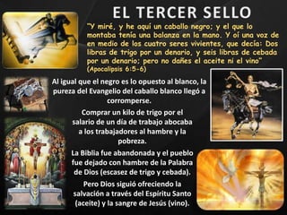 “Y miré, y he aquí un caballo negro; y el que lo
montaba tenía una balanza en la mano. Y oí una voz de
en medio de los cuatro seres vivientes, que decía: Dos
libras de trigo por un denario, y seis libras de cebada
por un denario; pero no dañes el aceite ni el vino”
(Apocalipsis 6:5-6)
Al igual que el negro es lo opuesto al blanco, la
pureza del Evangelio del caballo blanco llegó a
corromperse.
Comprar un kilo de trigo por el
salario de un día de trabajo abocaba
a los trabajadores al hambre y la
pobreza.
La Biblia fue abandonada y el pueblo
fue dejado con hambre de la Palabra
de Dios (escasez de trigo y cebada).
Pero Dios siguió ofreciendo la
salvación a través del Espíritu Santo
(aceite) y la sangre de Jesús (vino).
 