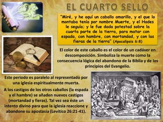 “Miré, y he aquí un caballo amarillo, y el que lo
montaba tenía por nombre Muerte, y el Hades
le seguía; y le fue dada potestad sobre la
cuarta parte de la tierra, para matar con
espada, con hambre, con mortandad, y con las
fieras de la tierra” (Apocalipsis 6:8)
El color de este caballo es el color de un cadáver en
descomposición. Simboliza la muerte como la
consecuencia lógica del abandono de la Biblia y de los
principios del Evangelio.
Este periodo es paralelo al representado por
una iglesia espiritualmente muerta.
A los castigos de los otros caballos (la espada
y el hambre) se añaden nuevos castigos
(mortandad y fieras). Tal vez sea éste un
intento divino para que la iglesia reaccione y
abandone su apostasía (Levítico 26:21-41).
 