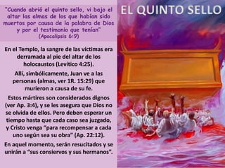 EL QUINTO SELLO“Cuando abrió el quinto sello, vi bajo el
altar las almas de los que habían sido
muertos por causa de la palabra de Dios
y por el testimonio que tenían”
(Apocalipsis 6:9)
En el Templo, la sangre de las víctimas era
derramada al pie del altar de los
holocaustos (Levítico 4:25).
Allí, simbólicamente, Juan ve a las
personas (almas, ver 1R. 15:29) que
murieron a causa de su fe.
Estos mártires son considerados dignos
(ver Ap. 3:4), y se les asegura que Dios no
se olvida de ellos. Pero deben esperar un
tiempo hasta que cada caso sea juzgado,
y Cristo venga “para recompensar a cada
uno según sea su obra” (Ap. 22:12).
En aquel momento, serán resucitados y se
unirán a “sus consiervos y sus hermanos”.
 