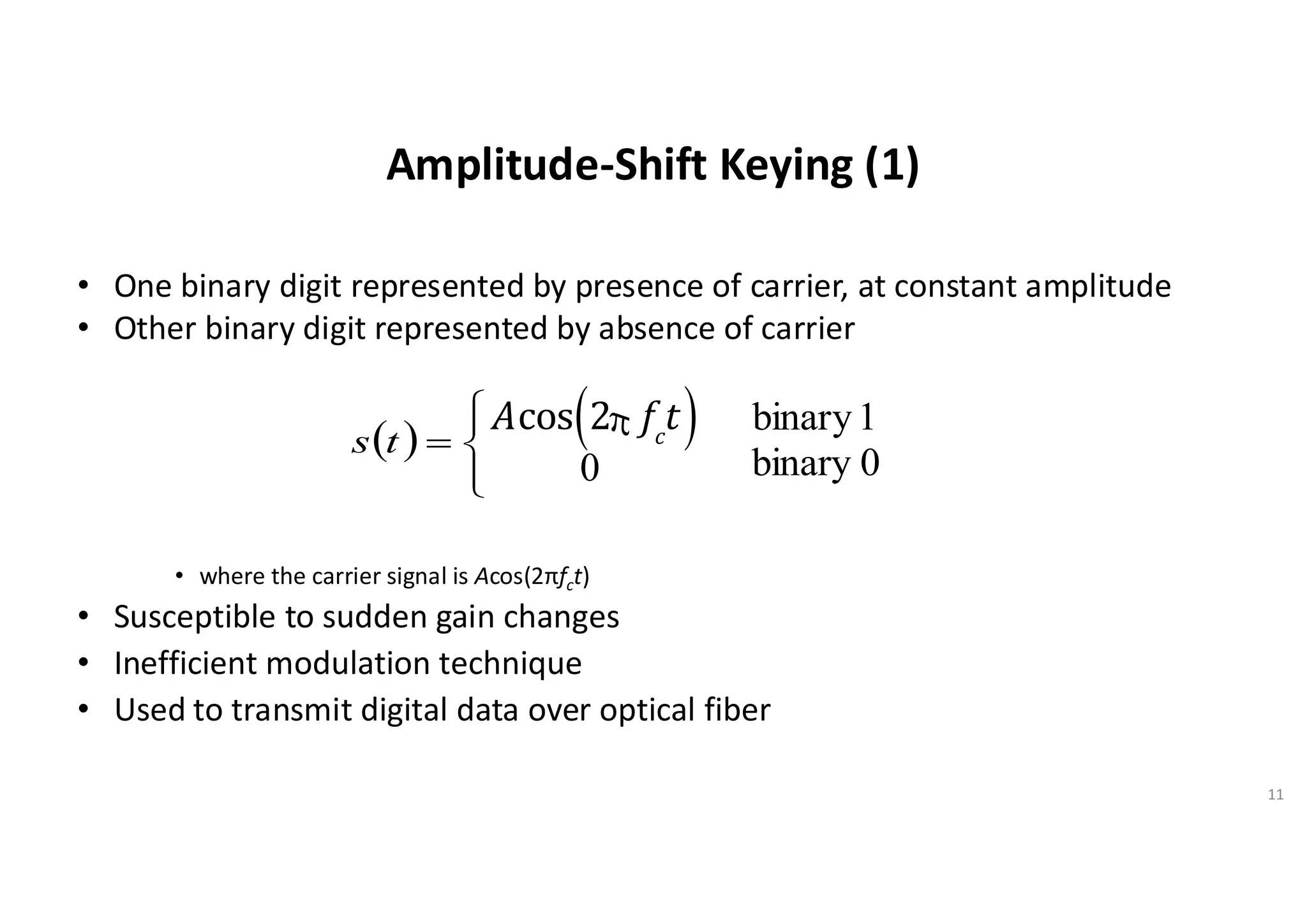 Amplitude-Shift Keying (1)
• One binary digit represented by presence of carrier, at constant amplitude
• Other binary digit represented by absence of carrier
• where the carrier signal is Acos(2πfct)
• Susceptible to sudden gain changes
• Inefficient modulation technique
• Used to transmit digital data over optical fiber
11
( )





=
t
s
Acos 2p fc
t
( )
0
1
binary
0
binary
 