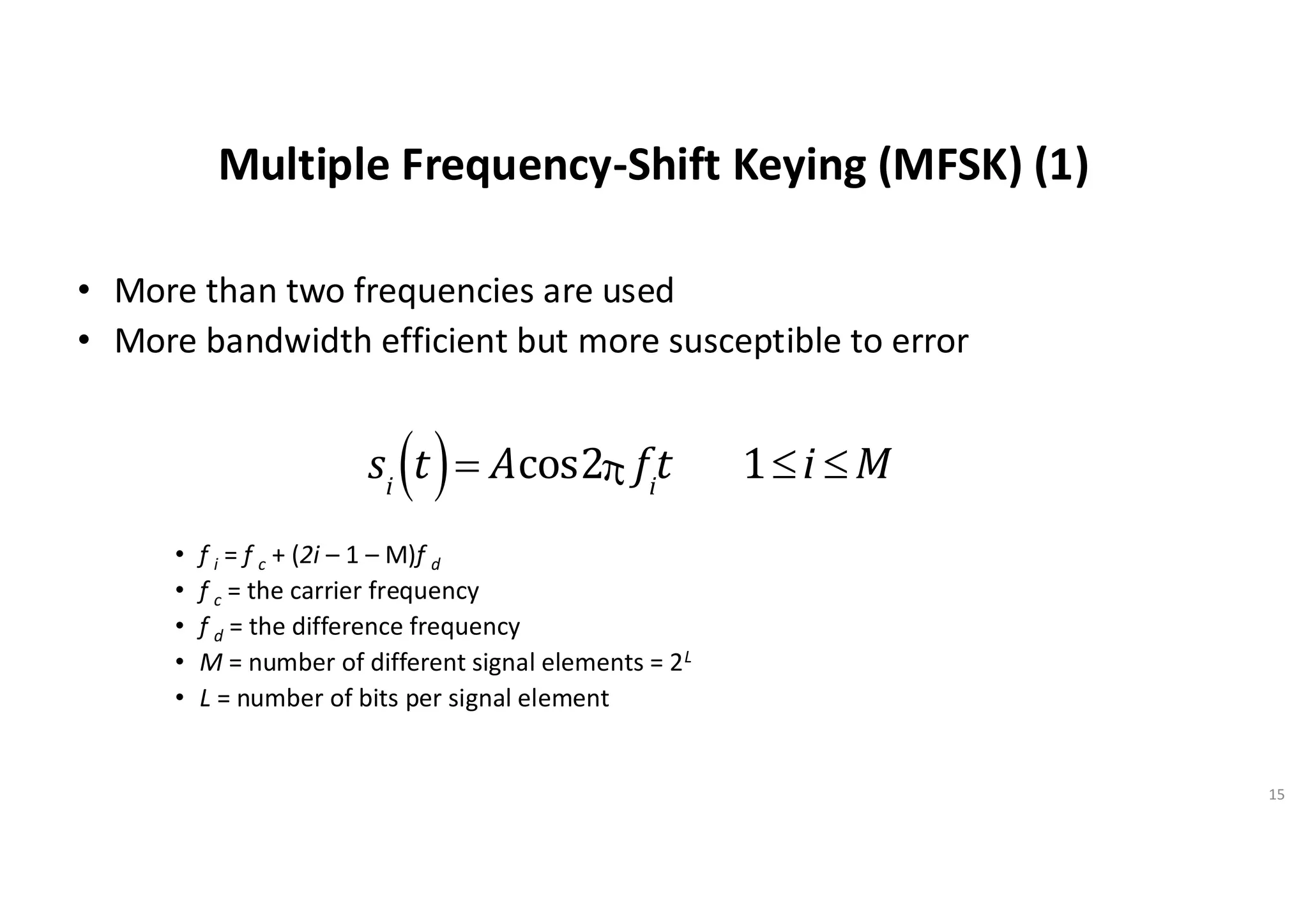 Multiple Frequency-Shift Keying (MFSK) (1)
• More than two frequencies are used
• More bandwidth efficient but more susceptible to error
• f i = f c + (2i – 1 – M)f d
• f c = the carrier frequency
• f d = the difference frequency
• M = number of different signal elements = 2L
• L = number of bits per signal element
15
si
t
( )= Acos2p fi
t 1£i £ M
 