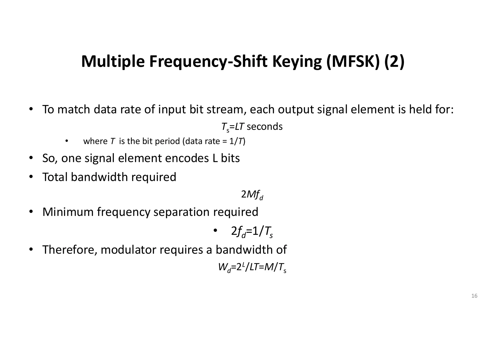 Multiple Frequency-Shift Keying (MFSK) (2)
• To match data rate of input bit stream, each output signal element is held for:
Ts=LT seconds
• where T is the bit period (data rate = 1/T)
• So, one signal element encodes L bits
• Total bandwidth required
2Mfd
• Minimum frequency separation required
• 2fd=1/Ts
• Therefore, modulator requires a bandwidth of
Wd=2L/LT=M/Ts
16
 