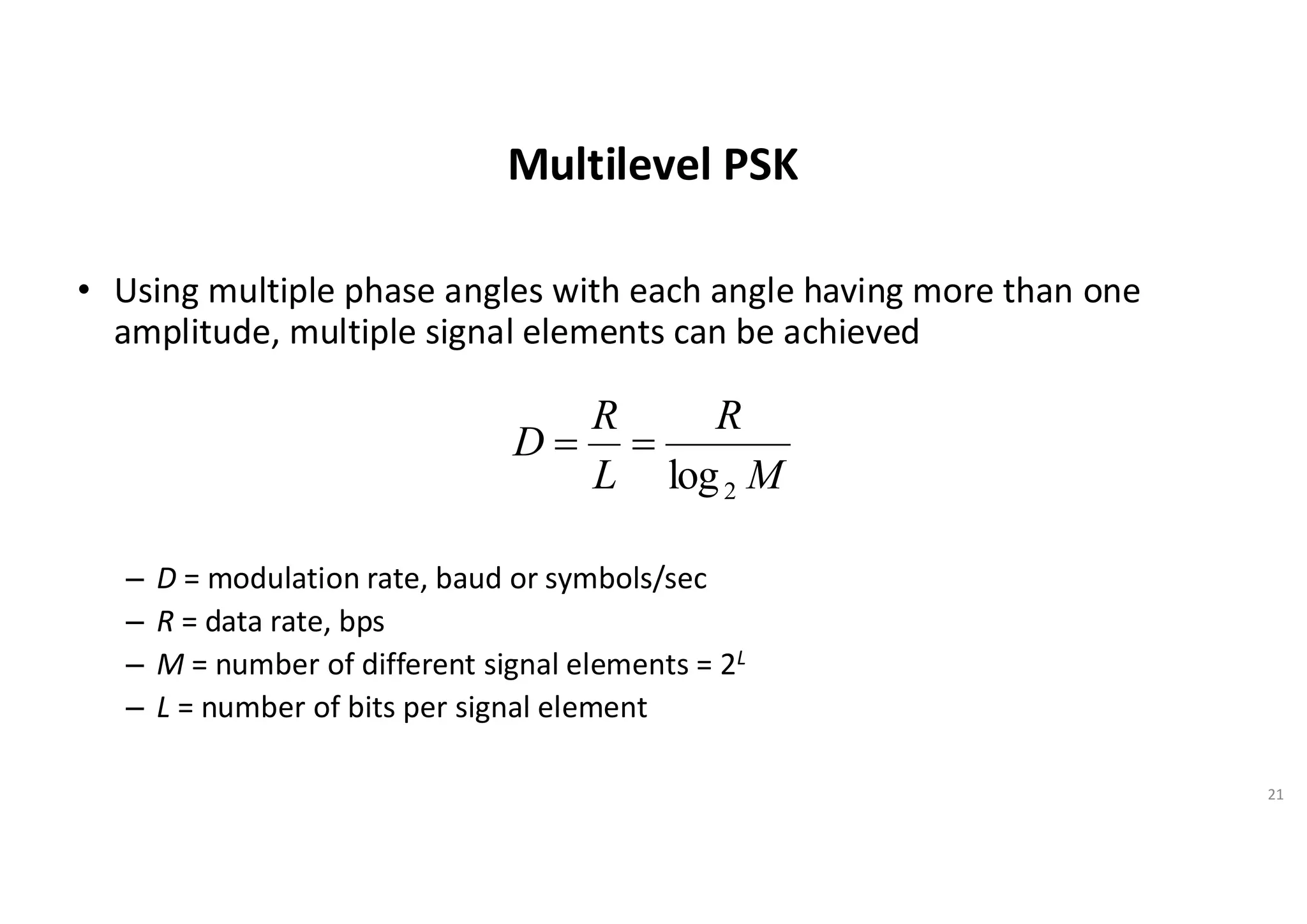Multilevel PSK
• Using multiple phase angles with each angle having more than one
amplitude, multiple signal elements can be achieved
– D = modulation rate, baud or symbols/sec
– R = data rate, bps
– M = number of different signal elements = 2L
– L = number of bits per signal element
21
M
R
L
R
D
2
log
=
=
 