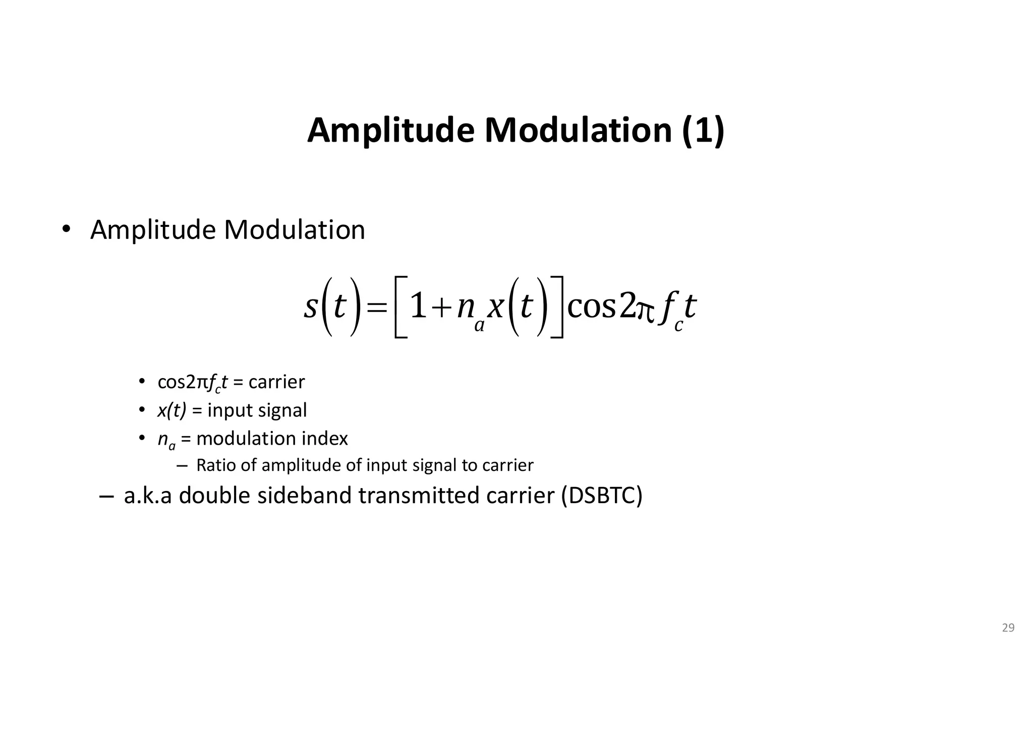 Amplitude Modulation (1)
• Amplitude Modulation
• cos2πfct = carrier
• x(t) = input signal
• na = modulation index
– Ratio of amplitude of input signal to carrier
– a.k.a double sideband transmitted carrier (DSBTC)
29
s t
( )= 1+na
x t
( )
é
ë
ù
ûcos2p fc
t
 
