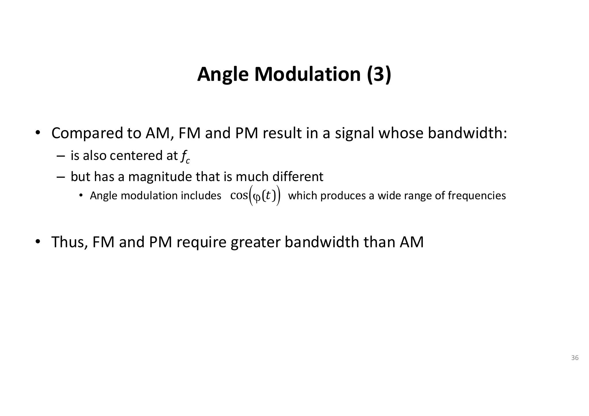 Angle Modulation (3)
• Compared to AM, FM and PM result in a signal whose bandwidth:
– is also centered at fc
– but has a magnitude that is much different
• Angle modulation includes which produces a wide range of frequencies
• Thus, FM and PM require greater bandwidth than AM
36
cos j(t)
( )
 