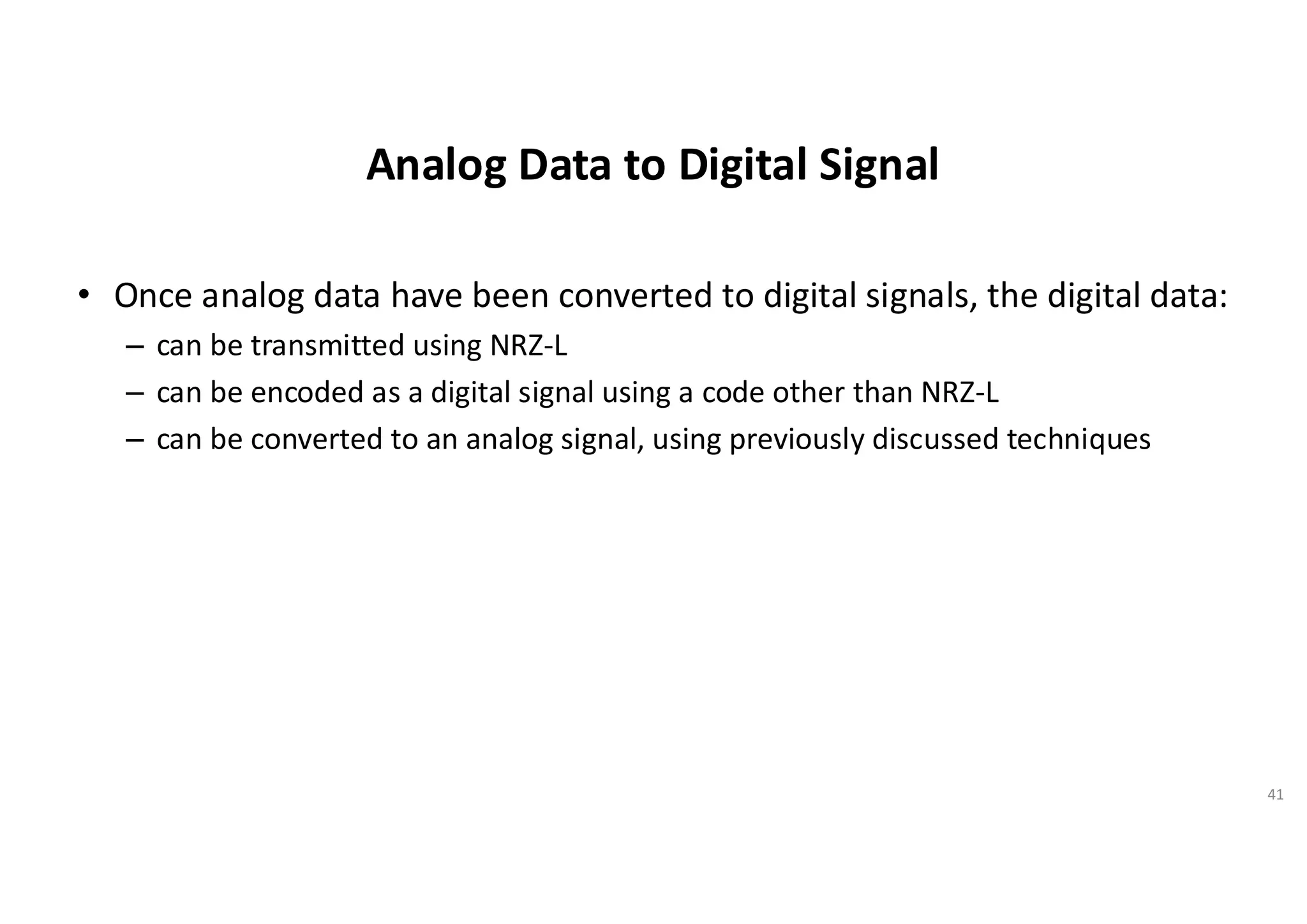 Analog Data to Digital Signal
• Once analog data have been converted to digital signals, the digital data:
– can be transmitted using NRZ-L
– can be encoded as a digital signal using a code other than NRZ-L
– can be converted to an analog signal, using previously discussed techniques
41
 