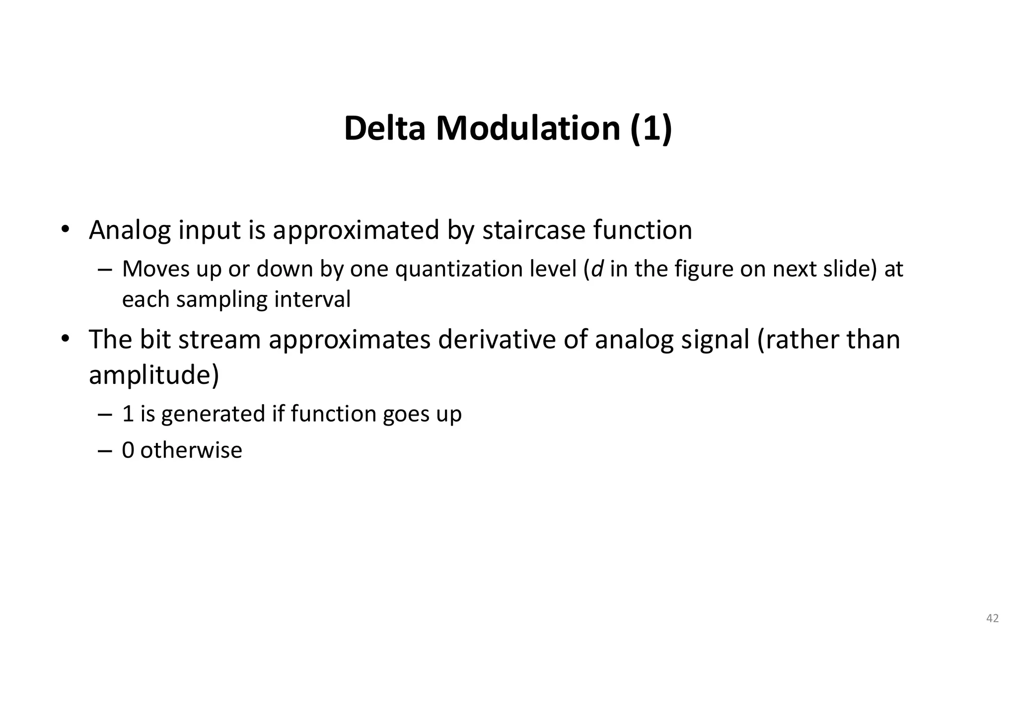 Delta Modulation (1)
• Analog input is approximated by staircase function
– Moves up or down by one quantization level (d in the figure on next slide) at
each sampling interval
• The bit stream approximates derivative of analog signal (rather than
amplitude)
– 1 is generated if function goes up
– 0 otherwise
42
 
