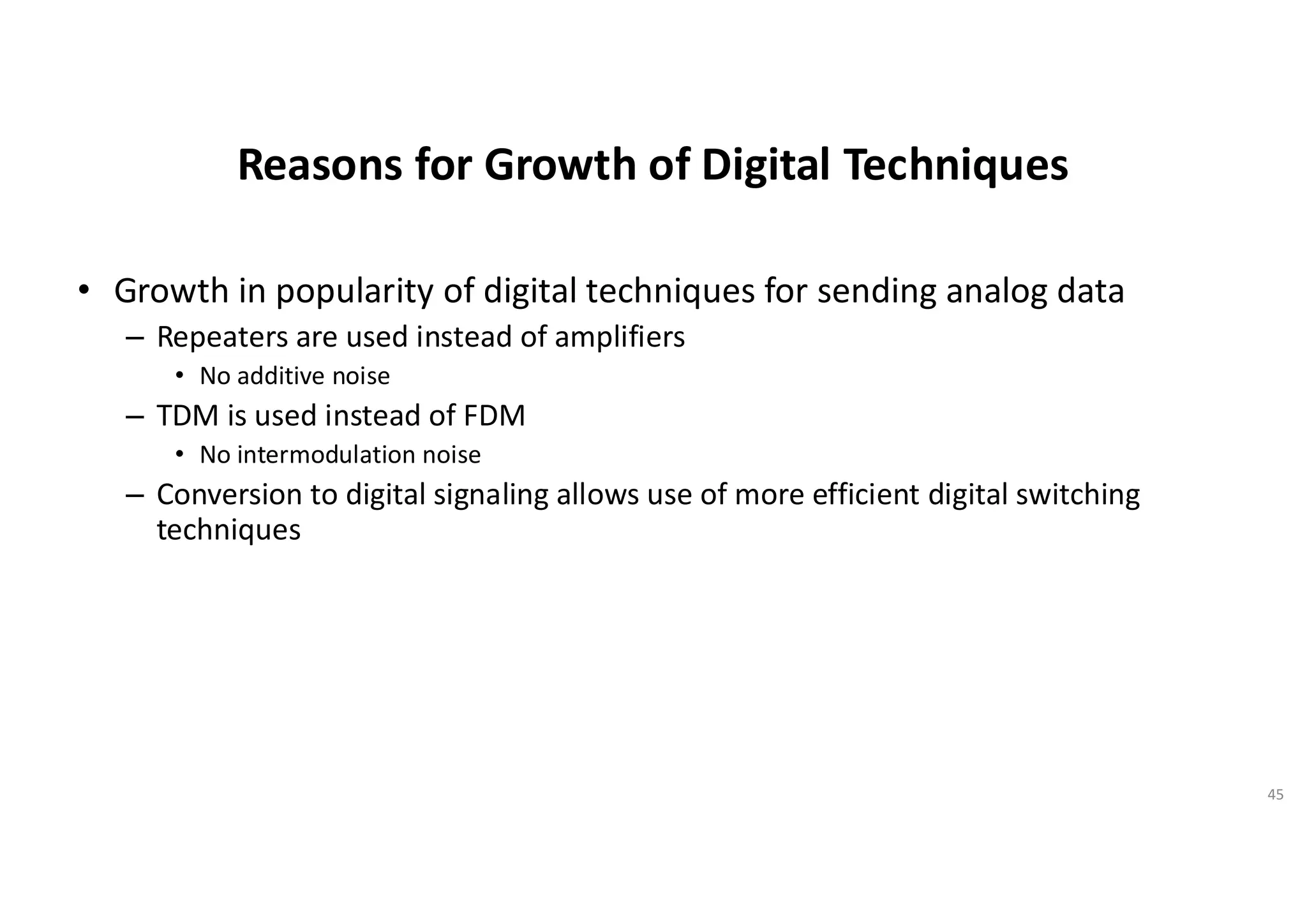 Reasons for Growth of Digital Techniques
• Growth in popularity of digital techniques for sending analog data
– Repeaters are used instead of amplifiers
• No additive noise
– TDM is used instead of FDM
• No intermodulation noise
– Conversion to digital signaling allows use of more efficient digital switching
techniques
45
 