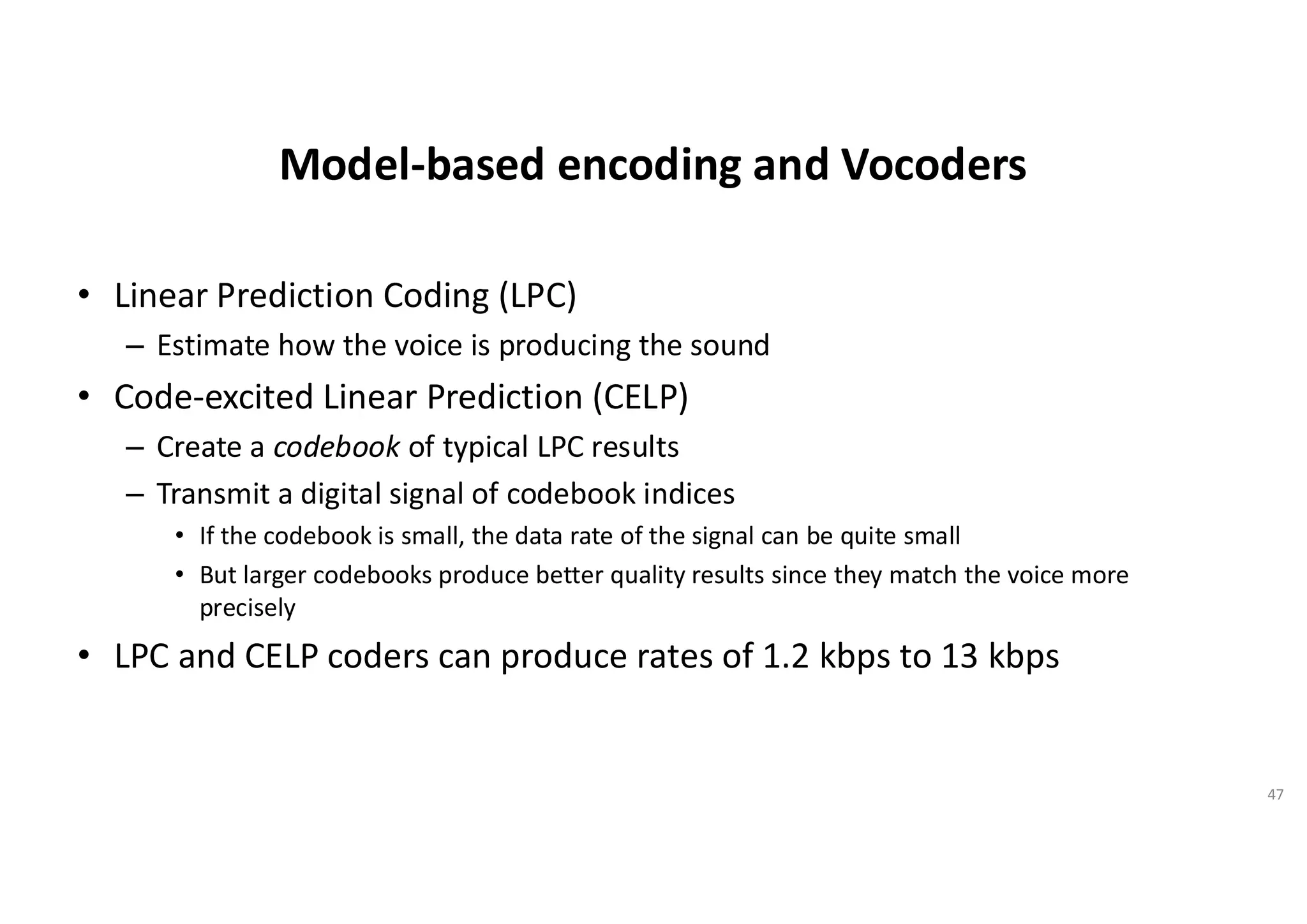 Model-based encoding and Vocoders
• Linear Prediction Coding (LPC)
– Estimate how the voice is producing the sound
• Code-excited Linear Prediction (CELP)
– Create a codebook of typical LPC results
– Transmit a digital signal of codebook indices
• If the codebook is small, the data rate of the signal can be quite small
• But larger codebooks produce better quality results since they match the voice more
precisely
• LPC and CELP coders can produce rates of 1.2 kbps to 13 kbps
47
 