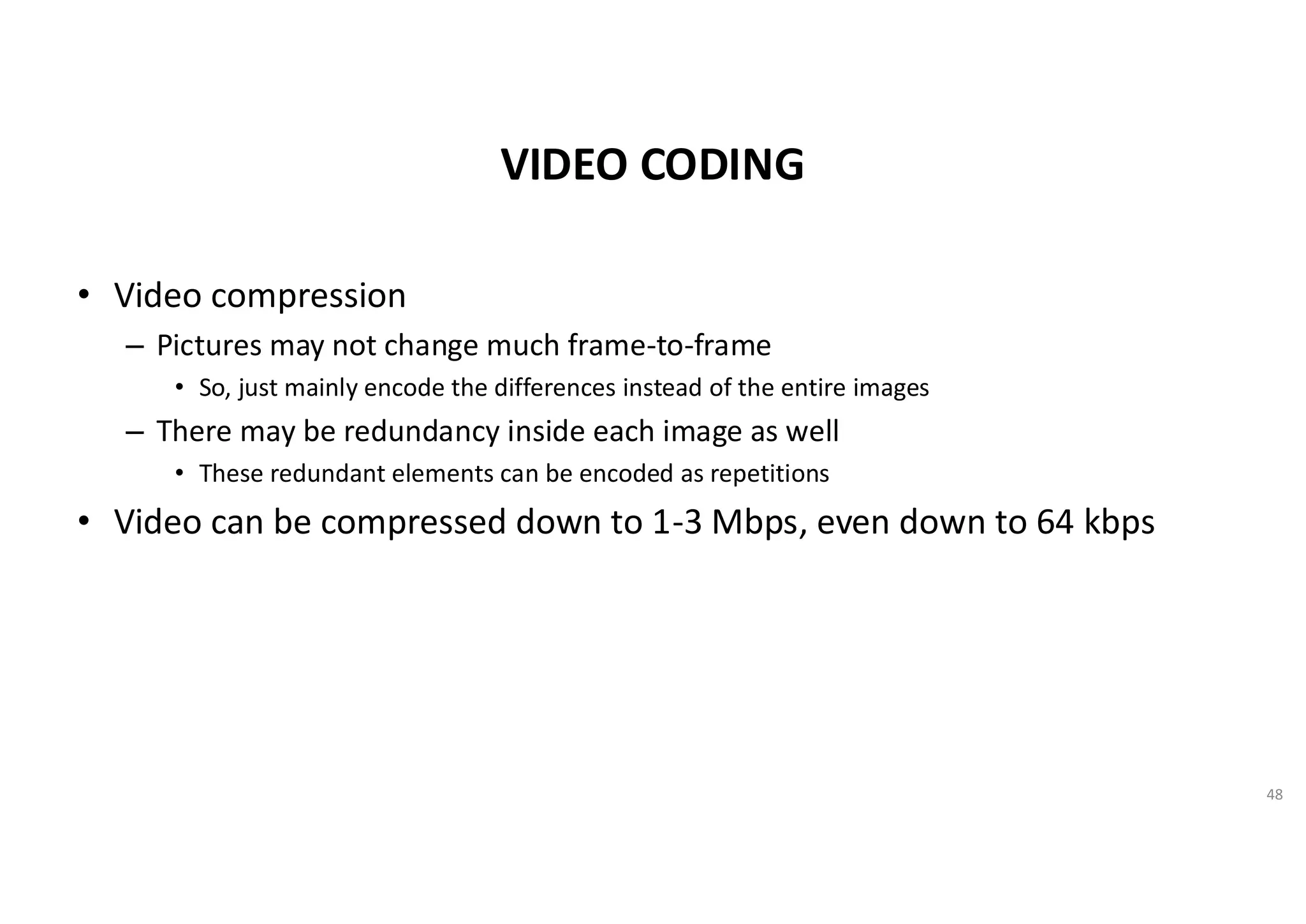 VIDEO CODING
• Video compression
– Pictures may not change much frame-to-frame
• So, just mainly encode the differences instead of the entire images
– There may be redundancy inside each image as well
• These redundant elements can be encoded as repetitions
• Video can be compressed down to 1-3 Mbps, even down to 64 kbps
48
 
