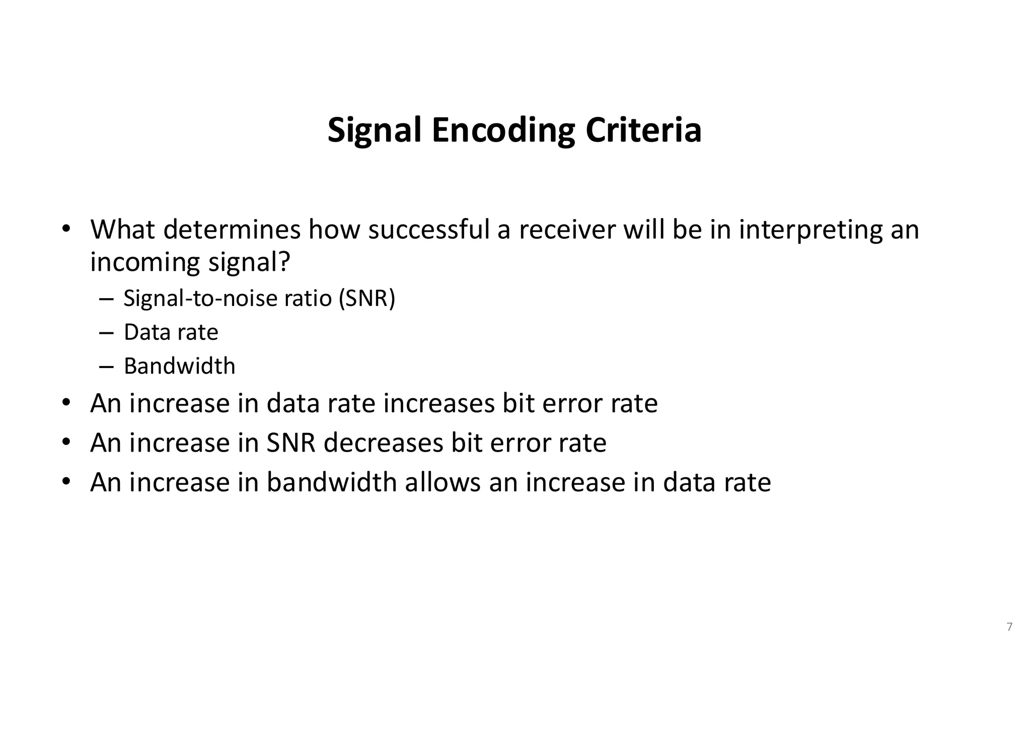 Signal Encoding Criteria
• What determines how successful a receiver will be in interpreting an
incoming signal?
– Signal-to-noise ratio (SNR)
– Data rate
– Bandwidth
• An increase in data rate increases bit error rate
• An increase in SNR decreases bit error rate
• An increase in bandwidth allows an increase in data rate
7
 