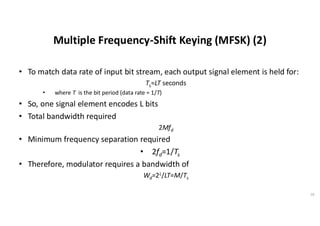 Multiple Frequency-Shift Keying (MFSK) (2)
• To match data rate of input bit stream, each output signal element is held for:
Ts=LT seconds
• where T is the bit period (data rate = 1/T)
• So, one signal element encodes L bits
• Total bandwidth required
2Mfd
• Minimum frequency separation required
• 2fd=1/Ts
• Therefore, modulator requires a bandwidth of
Wd=2L/LT=M/Ts
16
 