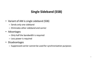Single Sideband (SSB)
• Variant of AM is single sideband (SSB)
– Sends only one sideband
– Eliminates other sideband and carrier
• Advantages
– Only half the bandwidth is required
– Less power is required
• Disadvantages
– Suppressed carrier cannot be used for synchronization purposes
32
 