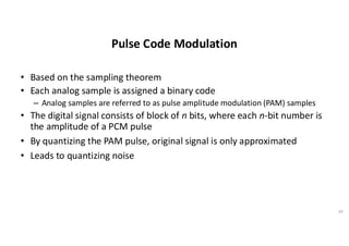 Pulse Code Modulation
• Based on the sampling theorem
• Each analog sample is assigned a binary code
– Analog samples are referred to as pulse amplitude modulation (PAM) samples
• The digital signal consists of block of n bits, where each n-bit number is
the amplitude of a PCM pulse
• By quantizing the PAM pulse, original signal is only approximated
• Leads to quantizing noise
39
 