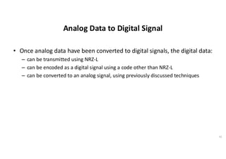 Analog Data to Digital Signal
• Once analog data have been converted to digital signals, the digital data:
– can be transmitted using NRZ-L
– can be encoded as a digital signal using a code other than NRZ-L
– can be converted to an analog signal, using previously discussed techniques
41
 
