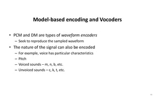 Model-based encoding and Vocoders
• PCM and DM are types of waveform encoders
– Seek to reproduce the sampled waveform
• The nature of the signal can also be encoded
– For example, voice has particular characteristics
– Pitch
– Voiced sounds – m, n, b, etc.
– Unvoiced sounds – c, k, t, etc.
46
 