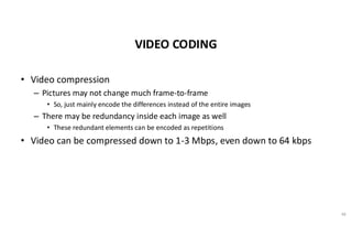 VIDEO CODING
• Video compression
– Pictures may not change much frame-to-frame
• So, just mainly encode the differences instead of the entire images
– There may be redundancy inside each image as well
• These redundant elements can be encoded as repetitions
• Video can be compressed down to 1-3 Mbps, even down to 64 kbps
48
 