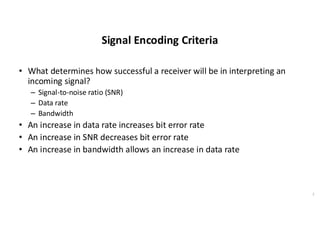 Signal Encoding Criteria
• What determines how successful a receiver will be in interpreting an
incoming signal?
– Signal-to-noise ratio (SNR)
– Data rate
– Bandwidth
• An increase in data rate increases bit error rate
• An increase in SNR decreases bit error rate
• An increase in bandwidth allows an increase in data rate
7
 