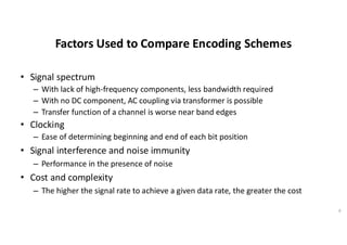 Factors Used to Compare Encoding Schemes
• Signal spectrum
– With lack of high-frequency components, less bandwidth required
– With no DC component, AC coupling via transformer is possible
– Transfer function of a channel is worse near band edges
• Clocking
– Ease of determining beginning and end of each bit position
• Signal interference and noise immunity
– Performance in the presence of noise
• Cost and complexity
– The higher the signal rate to achieve a given data rate, the greater the cost
8
 