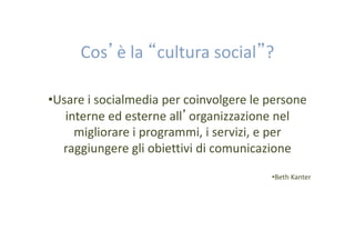 Cos’è la “cultura social”?
•Usare i socialmedia per coinvolgere le persone
interne ed esterne all’organizzazione nel
migliorare i programmi, i servizi, e per
raggiungere gli obiettivi di comunicazione
•Beth Kanter

 