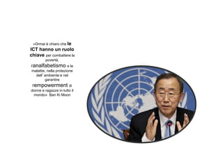«Ormai è chiaro che le

ICT hanno un ruolo
chiave per combattere la
povertà,
l'analfabetismo e le
malattie, nella protezione
dell’ambiente e nel
garantire
l'empowerment di
donne e ragazze in tutto il
mondo» Ban Ki Moon

 