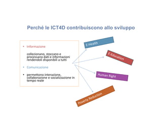 Perché le ICT4D contribuiscono allo sviluppo

• Informazione
collezionano, stoccano e
processano dati e informazioni
rendendoli disponibili a tutti
• Comunicazione
• permettono interazione,
collaborazione e socializzazione in
tempo reale

 