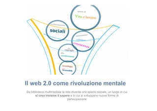 Il web 2.0 come rivoluzione mentale
Da biblioteca multimediale la rete diventa uno spazio sociale, un luogo in cui
si crea insieme il sapere e in cui si sviluppano nuove forme di
partecipazione

 