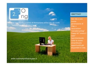 OBIETTIVO?

Una community e centro di formazione online per chi vuole
“Cambiare il mondo con il web”

www.volontariperlosviluppo.it

Dar vita a una
nuova
generazione di
Ong e
associazioni
“socialstructing”.
Capaci di "vivere il
web“.
Sperimentando
tutte le nuove
straordinarie
opportunità già
disponibili in rete.

 